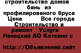 строительство домов , бань  из профилированого бруса › Цена ­ 100 - Все города Строительство и ремонт » Услуги   . Ненецкий АО,Коткино с.